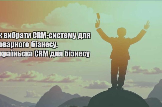 yak vybraty crm systemu dlya tovarnogo biznesu. ukrayinska crm dlya biznesu